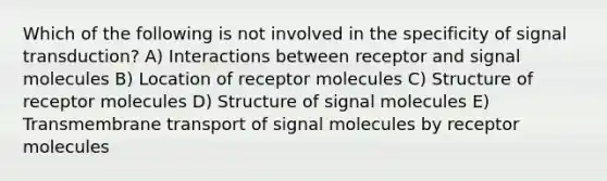 Which of the following is not involved in the specificity of signal transduction? A) Interactions between receptor and signal molecules B) Location of receptor molecules C) Structure of receptor molecules D) Structure of signal molecules E) Transmembrane transport of signal molecules by receptor molecules