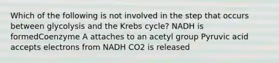 Which of the following is not involved in the step that occurs between glycolysis and the Krebs cycle? NADH is formedCoenzyme A attaches to an acetyl group Pyruvic acid accepts electrons from NADH CO2 is released