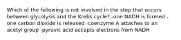 Which of the following is not involved in the step that occurs between glycolysis and the Krebs cycle? -one NADH is formed -one carbon dioxide is released -coenzyme A attaches to an acetyl group -pyruvic acid accepts electrons from NADH