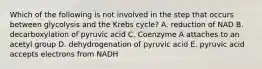 Which of the following is not involved in the step that occurs between glycolysis and the Krebs cycle? A. reduction of NAD B. decarboxylation of pyruvic acid C. Coenzyme A attaches to an acetyl group D. dehydrogenation of pyruvic acid E. pyruvic acid accepts electrons from NADH