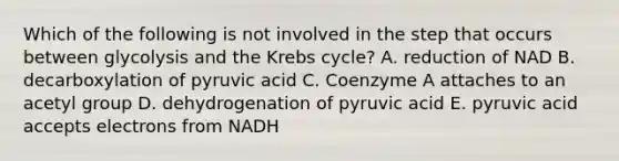 Which of the following is not involved in the step that occurs between glycolysis and the Krebs cycle? A. reduction of NAD B. decarboxylation of pyruvic acid C. Coenzyme A attaches to an acetyl group D. dehydrogenation of pyruvic acid E. pyruvic acid accepts electrons from NADH