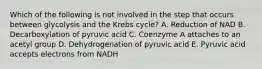 Which of the following is not involved in the step that occurs between glycolysis and the Krebs cycle? A. Reduction of NAD B. Decarboxylation of pyruvic acid C. Coenzyme A attaches to an acetyl group D. Dehydrogenation of pyruvic acid E. Pyruvic acid accepts electrons from NADH