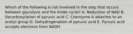 Which of the following is not involved in the step that occurs between glycolysis and the Krebs cycle? A. Reduction of NAD B. Decarboxylation of pyruvic acid C. Coenzyme A attaches to an acetyl group D. Dehydrogenation of pyruvic acid E. Pyruvic acid accepts electrons from NADH