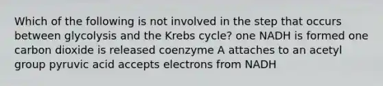 Which of the following is not involved in the step that occurs between glycolysis and the <a href='https://www.questionai.com/knowledge/kqfW58SNl2-krebs-cycle' class='anchor-knowledge'>krebs cycle</a>? one NADH is formed one carbon dioxide is released coenzyme A attaches to an acetyl group pyruvic acid accepts electrons from NADH