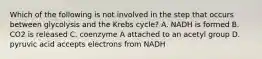 Which of the following is not involved in the step that occurs between glycolysis and the Krebs cycle? A. NADH is formed B. CO2 is released C. coenzyme A attached to an acetyl group D. pyruvic acid accepts electrons from NADH