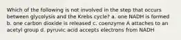 Which of the following is not involved in the step that occurs between glycolysis and the Krebs cycle? a. one NADH is formed b. one carbon dioxide is released c. coenzyme A attaches to an acetyl group d. pyruvic acid accepts electrons from NADH