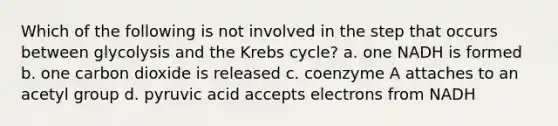 Which of the following is not involved in the step that occurs between glycolysis and the Krebs cycle? a. one NADH is formed b. one carbon dioxide is released c. coenzyme A attaches to an acetyl group d. pyruvic acid accepts electrons from NADH