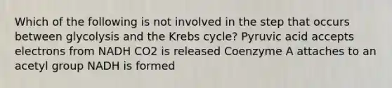 Which of the following is not involved in the step that occurs between glycolysis and the Krebs cycle? Pyruvic acid accepts electrons from NADH CO2 is released Coenzyme A attaches to an acetyl group NADH is formed