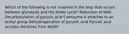 Which of the following is not involved in the step that occurs between glycolysis and the Krebs cycle? Reduction of NAD Decarboxylation of pyruvic acid Coenzyme A attaches to an acetyl group Dehydrogenation of pyruvic acid Pyruvic acid accepts electrons from NADH