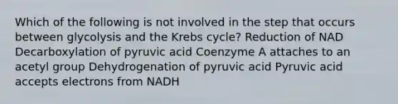 Which of the following is not involved in the step that occurs between glycolysis and the Krebs cycle? Reduction of NAD Decarboxylation of pyruvic acid Coenzyme A attaches to an acetyl group Dehydrogenation of pyruvic acid Pyruvic acid accepts electrons from NADH