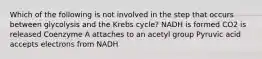 Which of the following is not involved in the step that occurs between glycolysis and the Krebs cycle? NADH is formed CO2 is released Coenzyme A attaches to an acetyl group Pyruvic acid accepts electrons from NADH