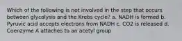 Which of the following is not involved in the step that occurs between glycolysis and the Krebs cycle? a. NADH is formed b. Pyruvic acid accepts electrons from NADH c. CO2 is released d. Coenzyme A attaches to an acetyl group