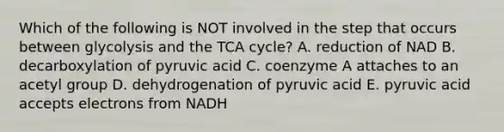 Which of the following is NOT involved in the step that occurs between glycolysis and the TCA cycle? A. reduction of NAD B. decarboxylation of pyruvic acid C. coenzyme A attaches to an acetyl group D. dehydrogenation of pyruvic acid E. pyruvic acid accepts electrons from NADH