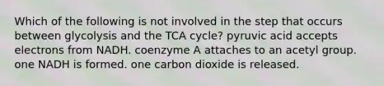 Which of the following is not involved in the step that occurs between glycolysis and the TCA cycle? pyruvic acid accepts electrons from NADH. coenzyme A attaches to an acetyl group. one NADH is formed. one carbon dioxide is released.