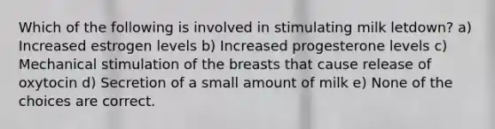 Which of the following is involved in stimulating milk letdown? a) Increased estrogen levels b) Increased progesterone levels c) Mechanical stimulation of the breasts that cause release of oxytocin d) Secretion of a small amount of milk e) None of the choices are correct.