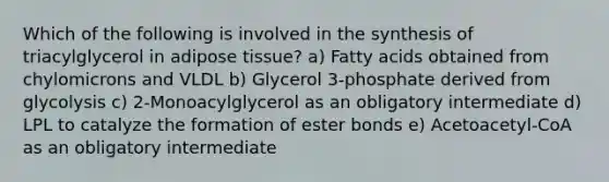 Which of the following is involved in the synthesis of triacylglycerol in adipose tissue? a) Fatty acids obtained from chylomicrons and VLDL b) Glycerol 3-phosphate derived from glycolysis c) 2-Monoacylglycerol as an obligatory intermediate d) LPL to catalyze the formation of ester bonds e) Acetoacetyl-CoA as an obligatory intermediate