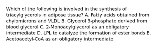 Which of the following is involved in the synthesis of triacylglycerols in adipose tissue? A. Fatty acids obtained from chylomicrons and VLDL B. Glycerol 3-phosphate derived from blood glycerol C. 2-Monoacylglycerol as an obligatory intermediate D. LPL to catalyze the formation of ester bonds E. Acetoacetyl-CoA as an obligatory intermediate