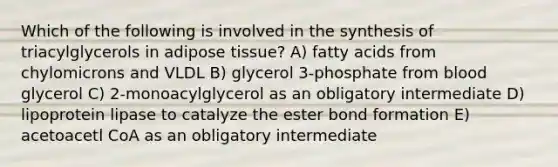 Which of the following is involved in the synthesis of triacylglycerols in adipose tissue? A) fatty acids from chylomicrons and VLDL B) glycerol 3-phosphate from blood glycerol C) 2-monoacylglycerol as an obligatory intermediate D) lipoprotein lipase to catalyze the ester bond formation E) acetoacetl CoA as an obligatory intermediate