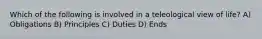 Which of the following is involved in a teleological view of life? A) Obligations B) Principles C) Duties D) Ends