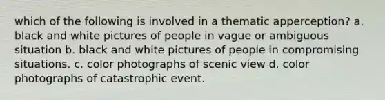 which of the following is involved in a thematic apperception? a. black and white pictures of people in vague or ambiguous situation b. black and white pictures of people in compromising situations. c. color photographs of scenic view d. color photographs of catastrophic event.