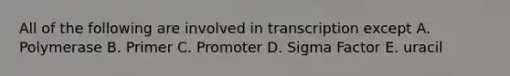 All of the following are involved in transcription except A. Polymerase B. Primer C. Promoter D. Sigma Factor E. uracil