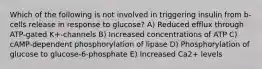 Which of the following is not involved in triggering insulin from b-cells release in response to glucose? A) Reduced efflux through ATP-gated K+-channels B) Increased concentrations of ATP C) cAMP-dependent phosphorylation of lipase D) Phosphorylation of glucose to glucose-6-phosphate E) Increased Ca2+ levels