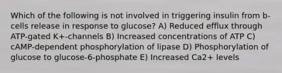 Which of the following is not involved in triggering insulin from b-cells release in response to glucose? A) Reduced efflux through ATP-gated K+-channels B) Increased concentrations of ATP C) cAMP-dependent phosphorylation of lipase D) Phosphorylation of glucose to glucose-6-phosphate E) Increased Ca2+ levels