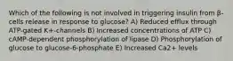 Which of the following is not involved in triggering insulin from β-cells release in response to glucose? A) Reduced efflux through ATP-gated K+-channels B) Increased concentrations of ATP C) cAMP-dependent phosphorylation of lipase D) Phosphorylation of glucose to glucose-6-phosphate E) Increased Ca2+ levels