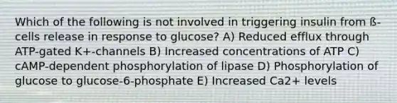 Which of the following is not involved in triggering insulin from ß-cells release in response to glucose? A) Reduced efflux through ATP-gated K+-channels B) Increased concentrations of ATP C) cAMP-dependent phosphorylation of lipase D) Phosphorylation of glucose to glucose-6-phosphate E) Increased Ca2+ levels