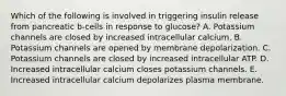 Which of the following is involved in triggering insulin release from pancreatic b-cells in response to glucose? A. Potassium channels are closed by increased intracellular calcium. B. Potassium channels are opened by membrane depolarization. C. Potassium channels are closed by increased intracellular ATP. D. Increased intracellular calcium closes potassium channels. E. Increased intracellular calcium depolarizes plasma membrane.