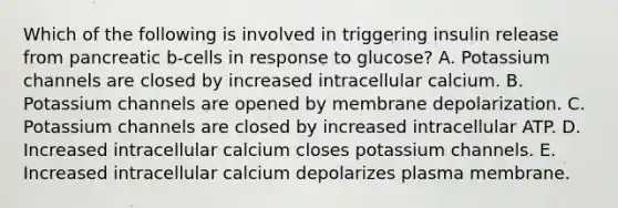 Which of the following is involved in triggering insulin release from pancreatic b-cells in response to glucose? A. Potassium channels are closed by increased intracellular calcium. B. Potassium channels are opened by membrane depolarization. C. Potassium channels are closed by increased intracellular ATP. D. Increased intracellular calcium closes potassium channels. E. Increased intracellular calcium depolarizes plasma membrane.