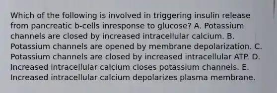 Which of the following is involved in triggering insulin release from pancreatic b-cells inresponse to glucose? A. Potassium channels are closed by increased intracellular calcium. B. Potassium channels are opened by membrane depolarization. C. Potassium channels are closed by increased intracellular ATP. D. Increased intracellular calcium closes potassium channels. E. Increased intracellular calcium depolarizes plasma membrane.