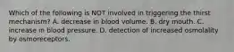 Which of the following is NOT involved in triggering the thirst mechanism? A. decrease in blood volume. B. dry mouth. C. increase in blood pressure. D. detection of increased osmolality by osmoreceptors.