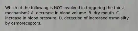 Which of the following is NOT involved in triggering the thirst mechanism? A. decrease in blood volume. B. dry mouth. C. increase in blood pressure. D. detection of increased osmolality by osmoreceptors.