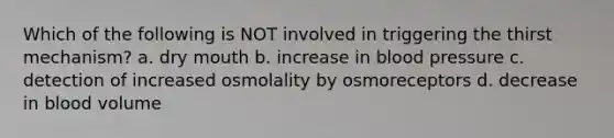 Which of the following is NOT involved in triggering the thirst mechanism? a. dry mouth b. increase in blood pressure c. detection of increased osmolality by osmoreceptors d. decrease in blood volume