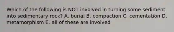 Which of the following is NOT involved in turning some sediment into sedimentary rock? A. burial B. compaction C. cementation D. metamorphism E. all of these are involved