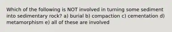 Which of the following is NOT involved in turning some sediment into sedimentary rock? a) burial b) compaction c) cementation d) metamorphism e) all of these are involved