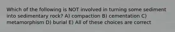 Which of the following is NOT involved in turning some sediment into sedimentary rock? A) compaction B) cementation C) metamorphism D) burial E) All of these choices are correct