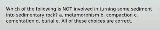 Which of the following is NOT involved in turning some sediment into sedimentary rock? a. metamorphism b. compaction c. cementation d. burial e. All of these choices are correct.