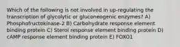 Which of the following is not involved in up-regulating the transcription of glycolytic or gluconeogenic enzymes? A) Phosphofructokinase-2 B) Carbohydrate response element binding protein C) Sterol response element binding protein D) cAMP response element binding protein E) FOXO1