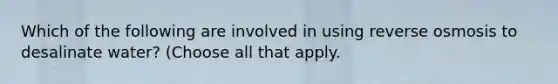 Which of the following are involved in using reverse osmosis to desalinate water? (Choose all that apply.