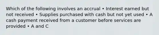 Which of the following involves an accrual • Interest earned but not received • Supplies purchased with cash but not yet used • A cash payment received from a customer before services are provided • A and C