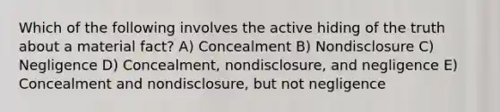 Which of the following involves the active hiding of the truth about a material fact? A) Concealment B) Nondisclosure C) Negligence D) Concealment, nondisclosure, and negligence E) Concealment and nondisclosure, but not negligence