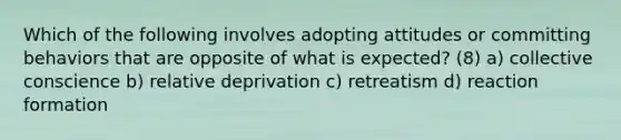 Which of the following involves adopting attitudes or committing behaviors that are opposite of what is expected? (8) a) collective conscience b) relative deprivation c) retreatism d) reaction formation