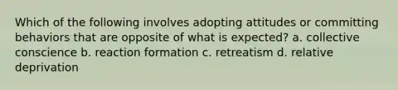 Which of the following involves adopting attitudes or committing behaviors that are opposite of what is expected? a. collective conscience b. reaction formation c. retreatism d. relative deprivation