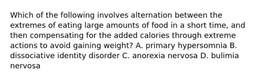 Which of the following involves alternation between the extremes of eating large amounts of food in a short time, and then compensating for the added calories through extreme actions to avoid gaining weight? A. primary hypersomnia B. dissociative identity disorder C. anorexia nervosa D. bulimia nervosa