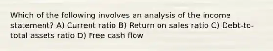 Which of the following involves an analysis of the <a href='https://www.questionai.com/knowledge/kCPMsnOwdm-income-statement' class='anchor-knowledge'>income statement</a>? A) Current ratio B) Return on sales ratio C) Debt-to-total assets ratio D) Free cash flow