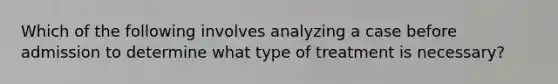 Which of the following involves analyzing a case before admission to determine what type of treatment is necessary?