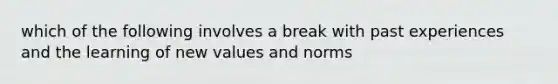 which of the following involves a break with past experiences and the learning of new values and norms