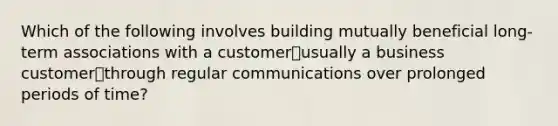 Which of the following involves building mutually beneficial long-term associations with a customer⎯usually a business customer⎯through regular communications over prolonged periods of time?